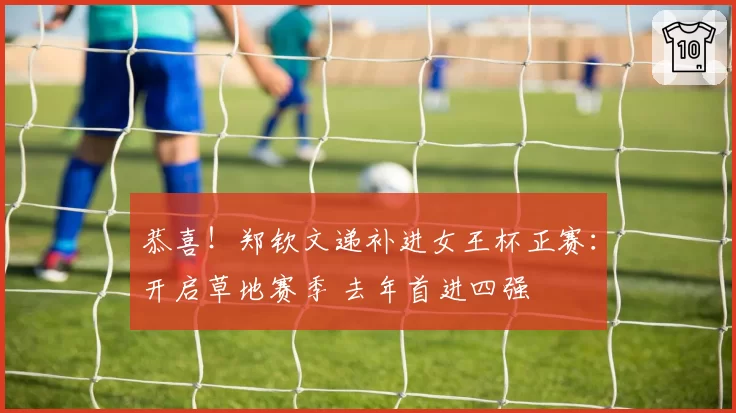 恭喜!郑钦文递补进女王杯正赛:开启草地赛季 去年首进四强