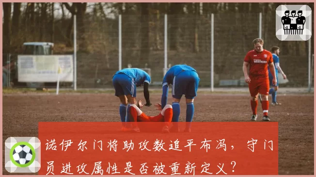 诺伊尔门将助攻数追平布冯，守门员进攻属性是否被重新定义？
