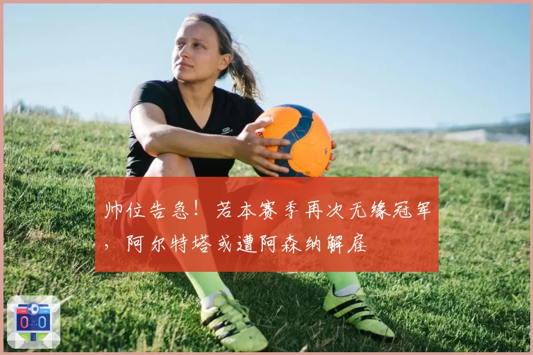帅位告急!若本赛季再次无缘冠军,阿尔特塔或遭阿森纳解雇