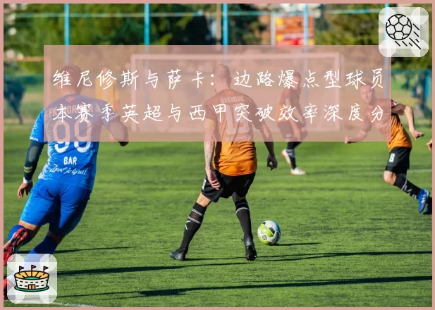 维尼修斯与萨卡:边路爆点型球员本赛季英超与西甲突破效率深度分析