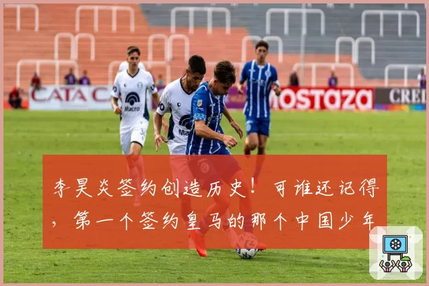 李昊炎签约创造历史！可谁还记得，第一个签约皇马的那个中国少年