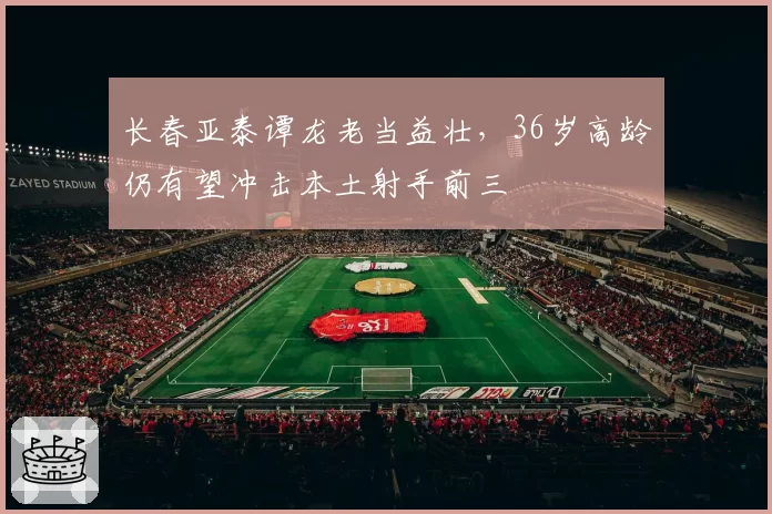 长春亚泰谭龙老当益壮，36岁高龄仍有望冲击本土射手前三