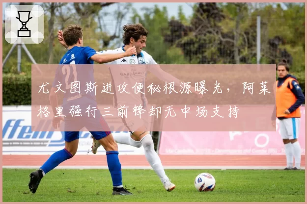 尤文图斯进攻便秘根源曝光,阿莱格里强行三前锋却无中场支持