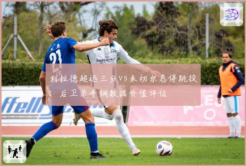 利拉德超远三分vs米切尔急停跳投:后卫杀手锏数据价值评估