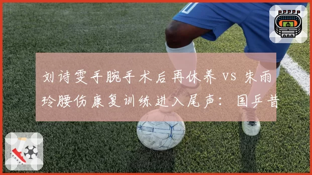 刘诗雯手腕手术后再休养 vs 朱雨玲腰伤康复训练进入尾声：国乒昔日双子星伤病轨迹殊途