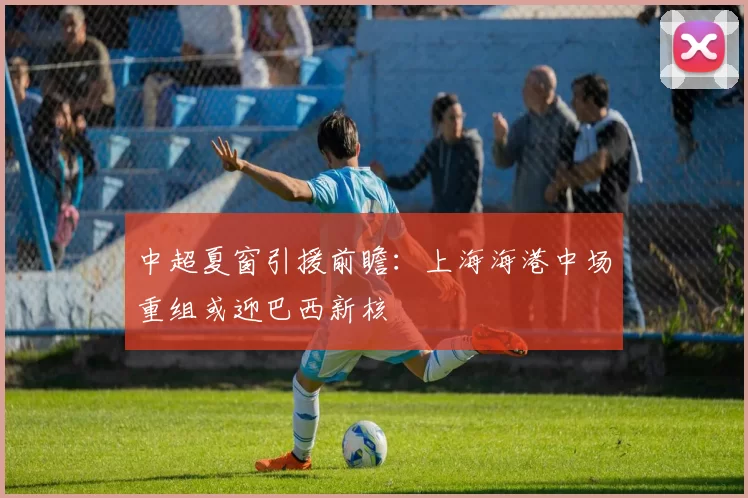 中超夏窗引援前瞻:上海海港中场重组或迎巴西新核