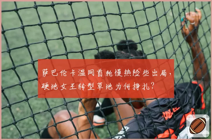 萨巴伦卡温网首轮慢热险些出局,硬地女王转型草地为何挣扎?