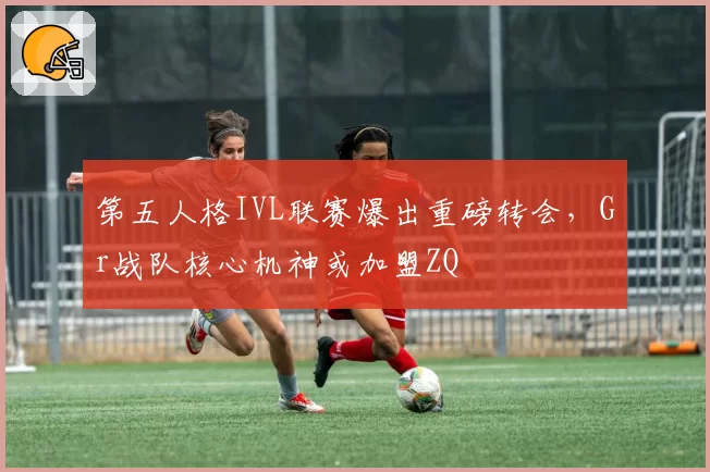 第五人格IVL联赛爆出重磅转会,Gr战队核心机神或加盟ZQ