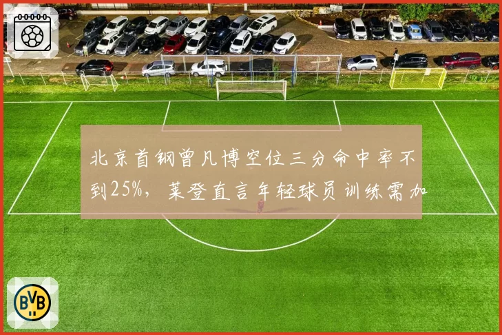 北京首钢曾凡博空位三分命中率不到25%,莱登直言年轻球员训练需加码