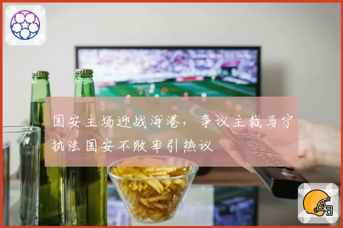 国安主场迎战海港，争议主裁马宁执法国安不败率引热议