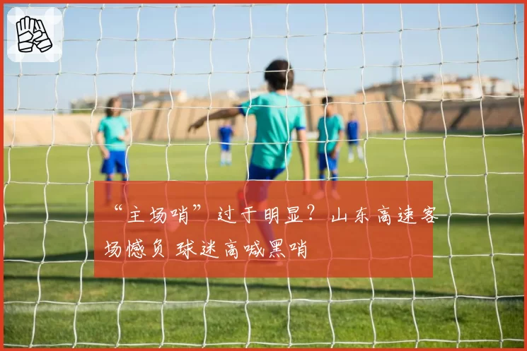 “主场哨”过于明显？山东高速客场憾负 球迷高喊黑哨