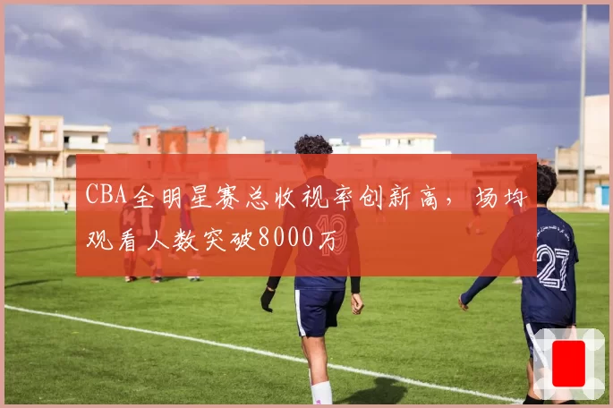CBA全明星赛总收视率创新高，场均观看人数突破8000万
