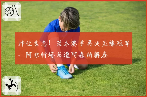 帅位告急!若本赛季再次无缘冠军,阿尔特塔或遭阿森纳解雇
