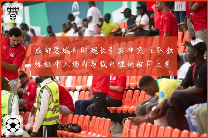 成都蓉城补时超长引发冲突 主队教练组冲入场内与裁判理论被罚上看台