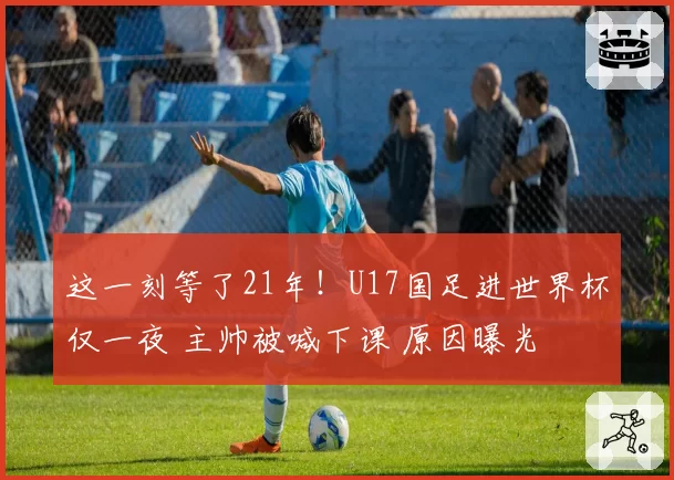 这一刻等了21年！U17国足进世界杯仅一夜 主帅被喊下课 原因曝光
