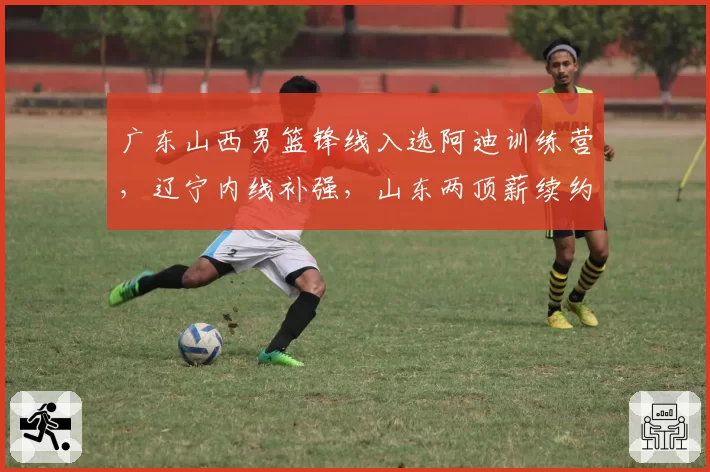 广东山西男篮锋线入选阿迪训练营,辽宁内线补强,山东两顶薪续约