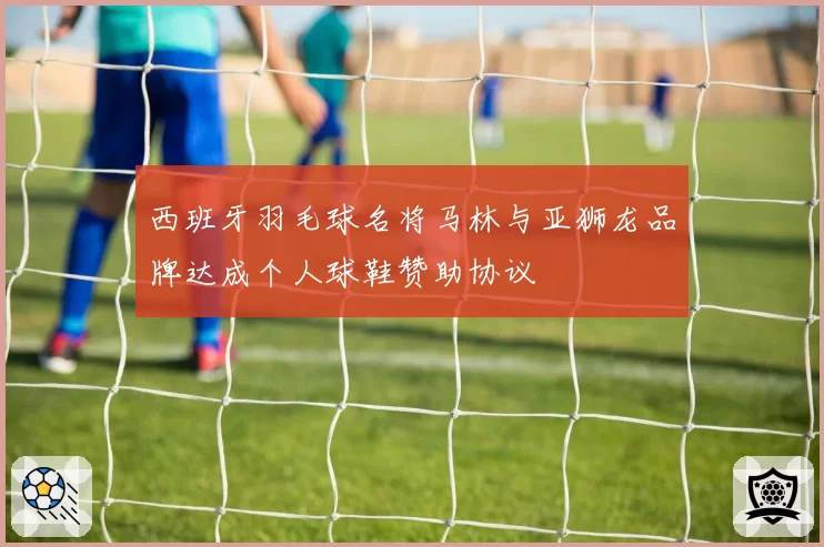 西班牙羽毛球名将马林与亚狮龙品牌达成个人球鞋赞助协议