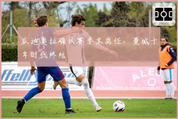 瓜迪奥拉确认赛季末离任，曼城十年时代终结