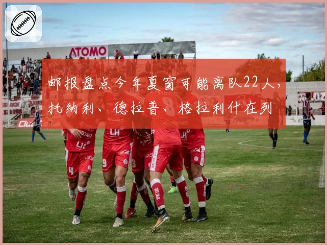 邮报盘点今年夏窗可能离队22人，托纳利、德拉普、格拉利什在列