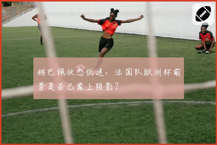 姆巴佩状态低迷，法国队欧洲杯前景是否已蒙上阴影？