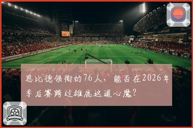 恩比德领衔的76人，能否在2026年季后赛跨过雄鹿这道心魔？