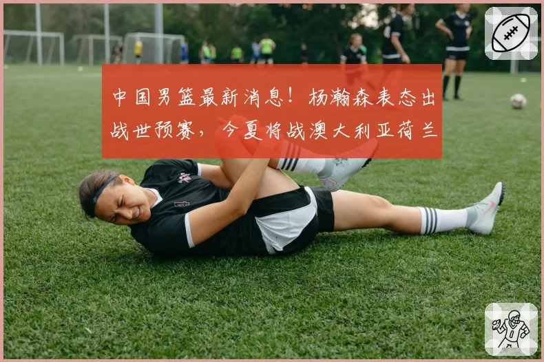 中国男篮最新消息！杨瀚森表态出战世预赛，今夏将战澳大利亚荷兰