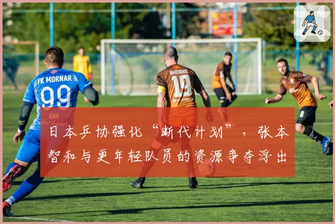 日本乒协强化“断代计划”，张本智和与更年轻队员的资源争夺浮出水面