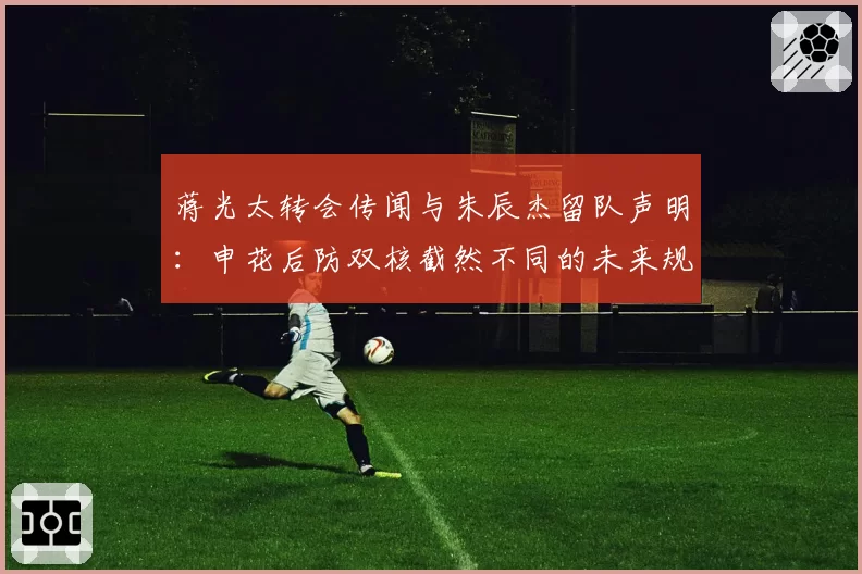 蒋光太转会传闻与朱辰杰留队声明：申花后防双核截然不同的未来规划