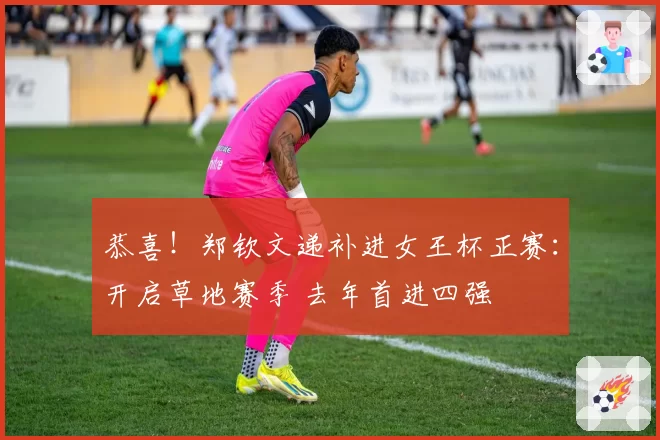 恭喜!郑钦文递补进女王杯正赛:开启草地赛季 去年首进四强