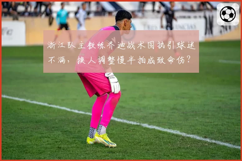 浙江队主教练乔迪战术固执引球迷不满，换人调整慢半拍成致命伤？