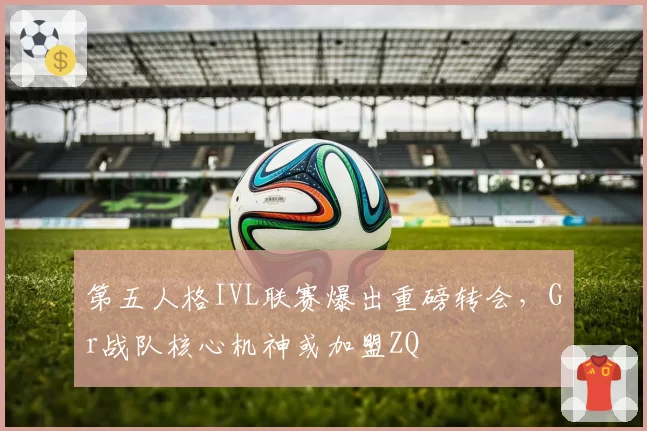 第五人格IVL联赛爆出重磅转会,Gr战队核心机神或加盟ZQ