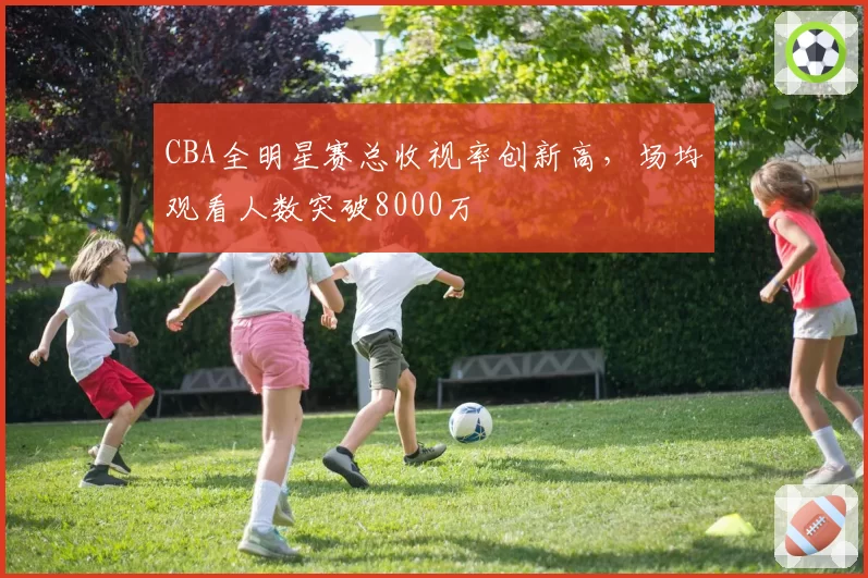 CBA全明星赛总收视率创新高，场均观看人数突破8000万