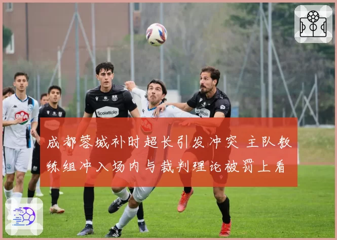 成都蓉城补时超长引发冲突 主队教练组冲入场内与裁判理论被罚上看台