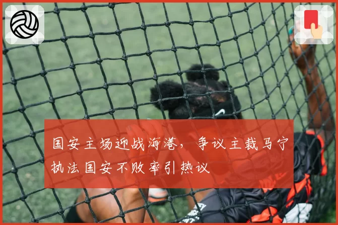 国安主场迎战海港,争议主裁马宁执法国安不败率引热议