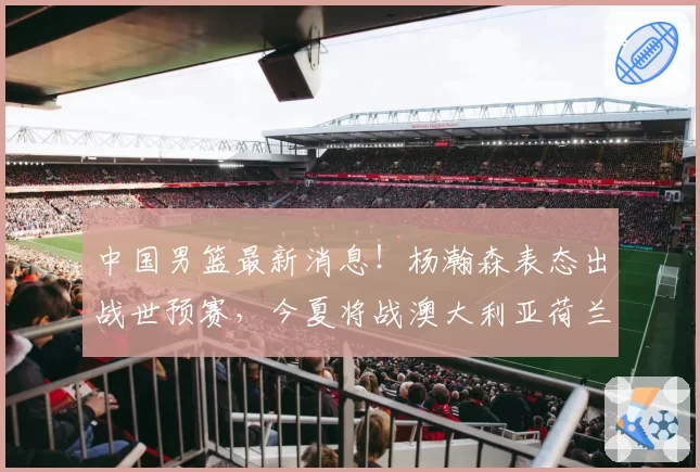 中国男篮最新消息！杨瀚森表态出战世预赛，今夏将战澳大利亚荷兰