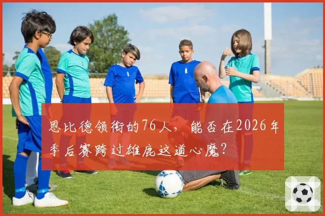 恩比德领衔的76人，能否在2026年季后赛跨过雄鹿这道心魔？