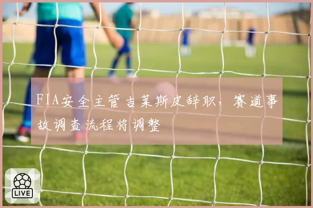 FIA安全主管吉莱斯皮辞职,赛道事故调查流程将调整