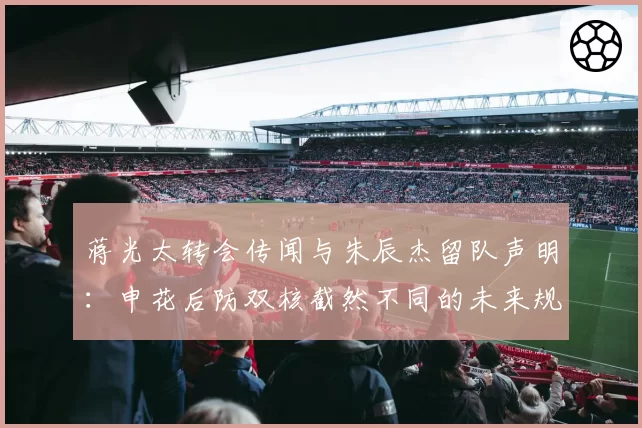 蒋光太转会传闻与朱辰杰留队声明：申花后防双核截然不同的未来规划