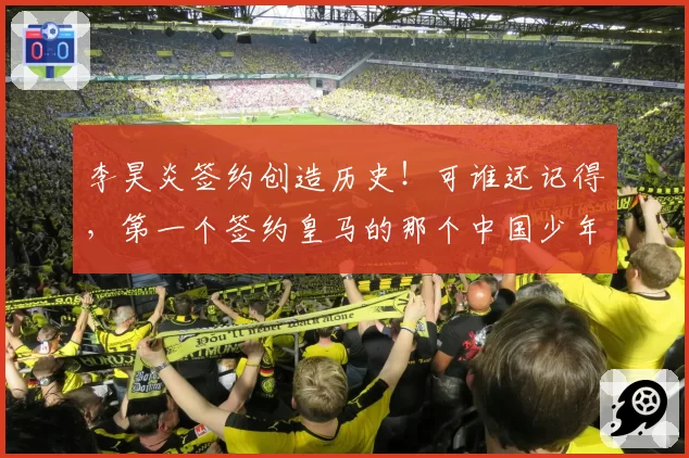 李昊炎签约创造历史!可谁还记得,第一个签约皇马的那个中国少年