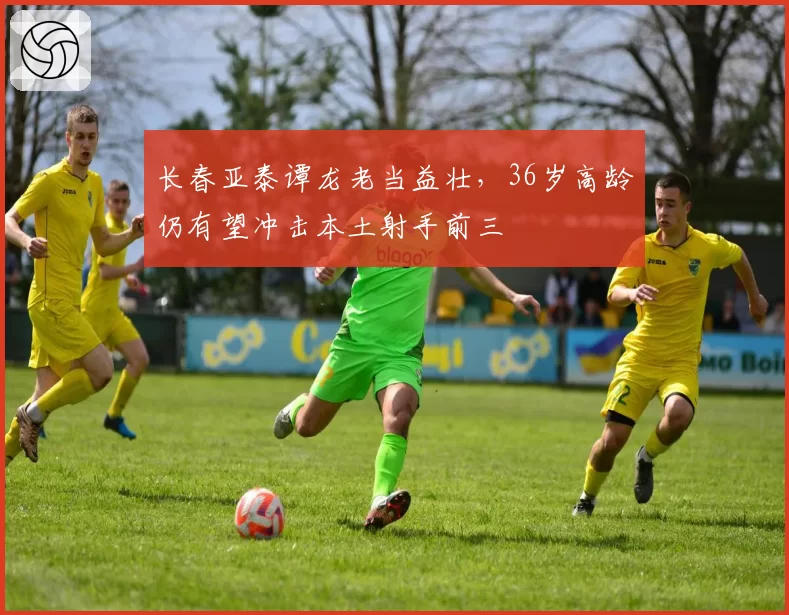 长春亚泰谭龙老当益壮，36岁高龄仍有望冲击本土射手前三